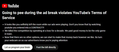 Parody of a youtube popup:

Going to pee during the ad break violates YouTube's Terms of Service

- It looks like you selfishly left the room while our ads were playing. Don't you know that by watching youtube you entered a CONTRACT?!

- We killed the competition by operating at a loss for a decade. We paid good money to be the only game in town.

- Now that there are no other options, we can start to make that money back however we like. So turn your webcam on so that our advertisers know you're paying attention.

(Two buttons, first one made to stand out)

Let us program your brain

Foot the bill directly