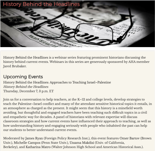 
History Behind the Headlines is a webinar series featuring prominent historians discussing the history behind current events. Webinars in this series are generously sponsored by AHA member Jared Brubaker. Upcoming Events History Behind the Headlines: Approaches to Teaching Israel-Palestine History Behind the Headlines Thursday, December 7, 3 p.m. ET Join us for a conversation to help teachers, at the K-12 and college levels, develop strategies to teach the Palestine—Israel conflict and many of the attendant sensitive historical topics it entails, in an atmosphere as charged as the present. It might seem that this history is a minefield worth avoiding, but thoughtful and engaged teachers have been teaching such difficult topics in a civil and empathetic way for decades. A panel of historians with relevant expertise will discuss classroom strategies and how current events have influenced their approach to teaching, as well as how understanding history and engaging seriously with people who inhabited the past can help our students to better understand current events. Moderated by James Ryan (Foreign Policy Research Inst.), this event features Omer Bartov (Brown Univ.), Michelle Campos (Penn State Univ.), Ussama Makdisi (Univ. of California, Berkeley), and Katharina Matro (Walter Johnson High School and American Historical Assn.). 