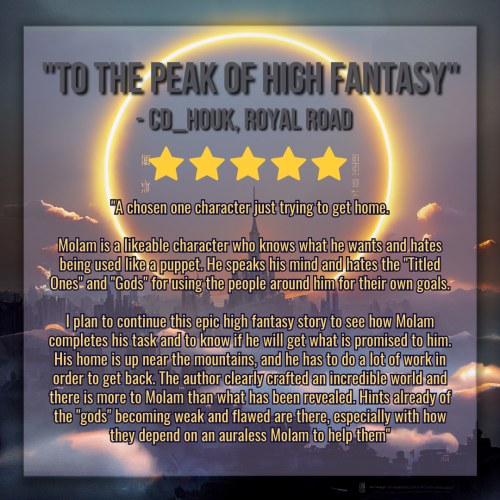 A graphic created using an illustration of a landscape. The landscape is dark, a sprawling castle with a kingdom surrounding it, misty clouds twisting between structures. In the sky framing the tallest center spire is a vast circular halo made of glowing flame and light. 

The title of the graphic reads "To the Peak of High Fantasy" in gray text, and the synopsis of the novel is in smaller golden text below it, with five gold stars separating them. The body text reads:

"A chosen one character just trying to get home.

Molam is a likeable character who knows what he wants and hates being used like a puppet. He speaks his mind and hates the "Titled Ones" and "Gods" for using the people around him for their own goals.

I plan to continue this epic high fantasy story to see how Molam completes his task and to know if he will get what is promised to him. His home is up near the mountains, and he has to do a lot of work in order to get back. The author clearly crafted an incredible world and there is more to Molam than what has been revealed. Hints already of the "gods" becoming weak and flawed are there, especially with how they depend on an auraless Molam to help them"