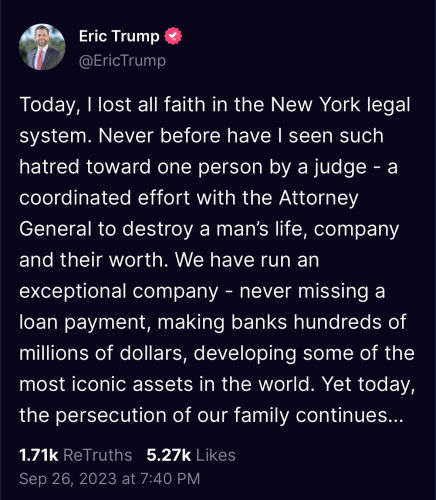 Erick Trump: Today, I lost all faith in the New York legal system. Never before have I seen such hatred towards one person (his father) by a judge...

We have run an exceptional company - never missing a loan payment, making banks hundreds of millions of dollars...