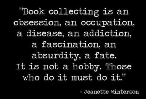 Quote: Book collecting is an obsession, an occupation, a disease, an addiction, a fascination, an absurdity, a fate. It is not a hobby. Those who do it must do it. - Janette Winterson