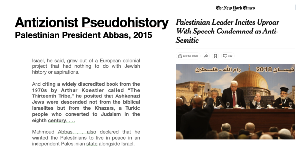  Antizionist Pseudohistory Palestinian Leader Incites Uproar . . . With Speech Condemned as Anti- Palestinian President Abbas, 2015
Israel, he said, grew out of a European colonial project that had nothing to do with Jewish history or aspirations.
And citing a widely discredited book from the 1970s by Arthur Koestler called “The A s L¢ Thirteenth Tribe,” he posited that Ashkenazi Jews were descended not from the biblica Israelites but from the Khazars, a Turkic  people who converted to Judaism in the eighth century....... —_ Mahmoud Abbas. . . also declared that he ) wanted the Palestinians to live in peace in an ~ independent Palestinian state alongside Israel. 