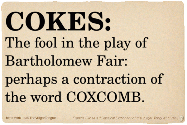 Image imitating a page from an old document, text (as in main toot):

COKES. The fool in the play of Bartholomew Fair: perhaps a contraction of the word COXCOMB.

A selection from Francis Grose’s “Dictionary Of The Vulgar Tongue” (1785)