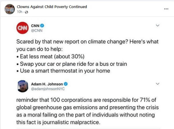 CNN article:
Scared by that new report on climate change? Here's what you can do to help:
*Eat less meat (about 30%)
*Swap your car or plane ride for a bus or train
*Use a smart thermostat in your home

Beneath that it reads: reminder that 100 corporations are responsible for 70% of global greenhouse gas emissions and presenting it as a moral failing on the part of individuals without noting this fact is journalistic malpractice.