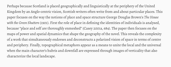 Perhaps because Scotland is placed geographically and linguistically at the periphery of the United Kingdom by an Anglo-centric vision, Scottish writers often write from and about particular places. This paper focuses on the way the notions of place and space structure George Douglas Brown’s The House with the Green Shutters (1901). First the role of place in defining the identities of individuals is analysed, because “place and self are thoroughly enmeshed” (Casey 2001a, 684). The paper then focuses on the maps of power and spatial dynamics that shape the geography of the novel. This reveals the complexity of a work that simultaneously endorses and deconstructs a polarized vision of space in terms of centre and periphery. Finally, topographical metaphors appear as a means to unite the local and the universal when the main character’s hubris and downfall are expressed through images of verticality that also characterize the local landscape.