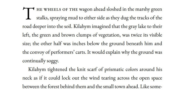 Text only: THE WHEELS OF THE wagon ahead sloshed in the marshy green stalks, spraying mud to either side as they dug the tracks of the road deeper into the soil. Kilahym imagined that the gray lake to their left, the green and brown clumps of vegetation, was twice its visible size; the other half was inches below the ground beneath him and the convoy of performers' carts. It would explain why the ground was continually soggy. Kilahym tightened the knit scarf of prismatic colors around his neck as if it could lock out the wind tearing across the open space between the forest behind them and the small town ahead. 