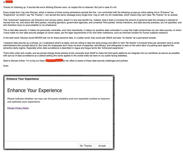 This “enhanced” experience, per Ellucian’s own privacy policy, doesn’t in any way benefit me. Instead, what it does is increase the amount of personal data the company is allowed to harvest from me, and share with third parties, including sponsors, government agencies, and unnamed “third parties” whose intentions, and data security practices, are not specified, and who therefore have no accountability to me whatsoever.

This is bad data security. It makes me personally vulnerable, and more importantly, it makes my sensitive data vulnerable in a way that might compromise my own data sources, to whom I have made my own data security pledges (in some cases, per the legal requirements of AU and other institutions, such as informed consent for human subjects research).

In the best world, Ellucian would NEVER ask me for these personal data. In a better world, they would ask ONCE and take “no thanks” as a permanent answer.

I research data security as a scholar, so I understand what’s at stake, and am willing to take the extra energy and effort to click “No thanks” a hundred times per semester (and to email administrators like yourself about it). But most AU employees don’t have my level of expertise, self-efficacy, and willingness to take on the extra labor of pushing back against this extractive darta regime. Especially when data surveillance is described in vague and bogus terms like “enhanced experience.” 

That’s both unfair and unsafe, and we should change those policies...