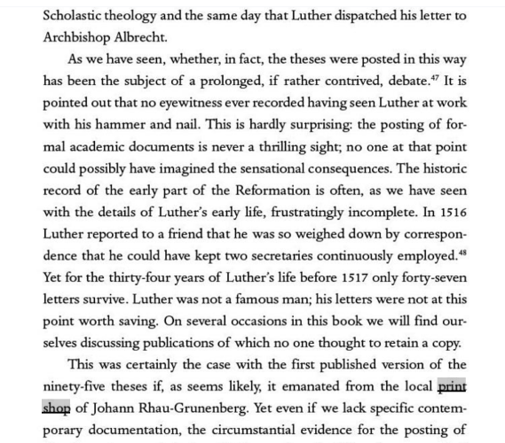 Scholastic theology and the same day that Luther dispatched his letter to Archbishop Albrecht.

As we have seen, whether, in fact, the theses were posted in this way has been the subject of a prolonged, if rather contrived, debate.” It is pointed out that no eyewitness ever recorded having seen Luther at work with his hammer and nail. This is hardly surprising: the posting of for- mal academic documents is never a thrilling sight; no one at that point could possibly have imagined the sensational consequences. The historic record of the early part of the Reformation is often, as we have seen with the details of Luther’s early life, frustratingly incomplete. In 1516 Luther reported to a friend that he was so weighed down by correspon- dence that he could have kept two secretaries continuously employed.* Yet for the thirty-four years of Luther’s life before 1517 only forty-seven letters survive. Luther was not a famous man; his letters were not at this point worth saving. On several occasions in this book we will find our- selves discussing publications of which no one thought to retain a copy.

This was certainly the case with the first published version of the ninety-five theses if, as seems likely, it emanated from the local print shop of Johann Rhau-Grunenberg. Yet even if we lack specific contem- porary documentation, the circumstantial evidence for the posting of 