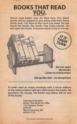 Faux Newspaper Ad

BOOKS THAT READ YOU.

You've read books, now it's their turn. Five blank books will be shipped to you along with their home (book rack). Set them in the room you sleep. Do not touch the books. The books may make sounds. Do not open the books. Everyone wants to be in a book.

IT IS THEIR TURN

[Image of books on a shelf]

Do not open the books Listen to instructions

Set up like this - no exceptions

To order send an empty envelope with a return address to the address below and you shall receive the books. No questions. No charge. The books may bleed. Tell no one of the books:

Paperback Paradise Books
That Read You Offer
123 Skeleton Street Suite 69
Man Screaming, ND 45535-7175

The books will know if you tell.