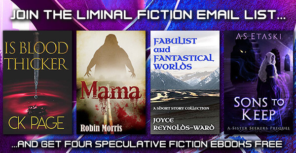 Join the Liminal Fiction Email List and get Four Speculative Fiction eBooks Free! August offer:
"Is Blood Thicker" by C.K. Page.
"Mama" by Robin Morris.
"Fabulist and Fantastical Worlds: A short story collection" by Joyce Reynolds-Ward.
"Sons to Keep: A Sister Seekers Prequel" by A.S. Etaski