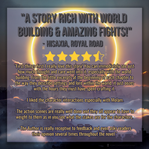 A graphic created using an illustration of a landscape. The landscape is dark, a sprawling castle with a kingdom surrounding it, misty clouds twisting between structures. In the sky framing the tallest center spire is a vast circular halo made of glowing flame and light. 

The graphic is a novel review, and the title reads "A Story Rich with World Building & Amazing Fights!" in gray text, and below it in smaller gray text of the same font reads "- Hisaxia, Roaly Road". There are stars denoting a rating of 4.5, and the synopsis of the review is in smaller golden text below it. The body text reads:

"First things first I really love this story! You can immediately see just how much thought and care went into it, especially with the world building. From the little excerpts at the beginning of each chapter to the way they describe settings and lore within the world, it just oozes with the hours they must have spent crafting it.

-I liked the character interactions especially with Molam.

-The action scenes are really well done and they all appear to have to weight to them as in you see what the stakes are for the characters.

- The Author is really receptive to feedback and even asks readers their opinion several times throughout the novel."