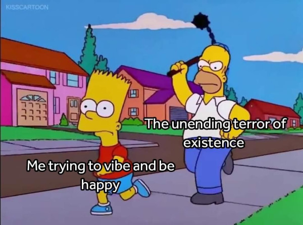 Picture of Homer Simpson chasing Bart down the street swinging a mace while Bart runs blindly away to escape him
The text says "Me trying to vibe and be happy" on Bart and "The unending terror of existence" on Homer