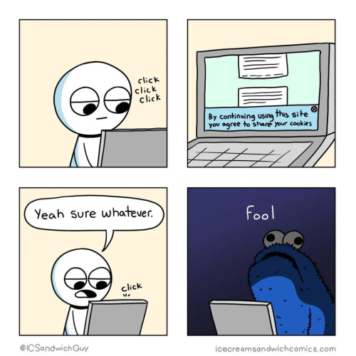 4 panel comic:

Top left, crudely drawn person sits in front of a laptop with the sound effects "click click click"

Top right, laptop screen is shown with the typical website message reading "By continuing using this site you agree to share your cookies"

Bottom left, the person says "yeah sure whatever" with a click sound effect

Bottom right: Silly drawing of Sesame Street's cookie monster sitting in front of a laptop saying "Fool"