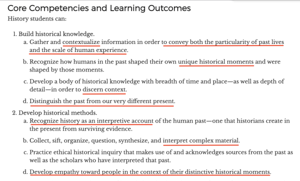 Core Competencies and Learning Outcomes History students can: 1. Build historical knowledge. a. Gather and contextualize information in order to convey both the particularity of past lives and the scale of human experience. b. Recognize how humans in the past shaped their own unique historical moments and were shaped by those moments. c. Develop a body of historical knowledge with breadth of time and place—as well as depth of detail—in order to discern context. d. Distinguish the past from our very different present. 2. Develop historical methods. a. Recognize history as an interpretive account of the human past—one that historians create in the present from surviving evidence. b. Collect, sift, organize, question, synthesize, and interpret complex material. c. Practice ethical historical inquiry that makes use of and acknowledges sources from the past as well as the scholars who have interpreted that past. d. Develop empathy toward people in the context of their distinctive historical moments. 