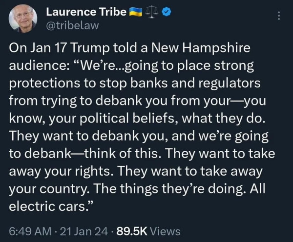 Laurence Tribe @tribelaw
On Jan 17 Trump told a New Hampshire audience: "We're...going to place strong protections to stop banks and regulators from trying to debank you from your-you know, your political beliefs, what they do. They want to debank you, and we're going to debank—think of this. They want to take away your rights. They want to take away your country. The things they're doing. All electric cars."
6:49 AM • 21 Jan 24 • 89.5K Views