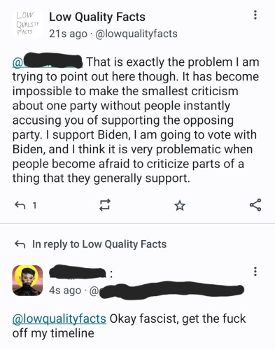 Me: That is exactly the problem I am trying to point out here though. It has become impossible to make the smallest criticism about one party without people instantly accusing you of supporting the opposing party. I support Biden, I am going to vote with Biden, and I think it is very problematic when people become afraid to criticize parts of a thing that they generally support.

Someone replying to my above comment: Okay fascist, get the fuck off my timeline