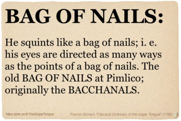 Image imitating a page from an old document, text (as in main toot):

BAG OF NAILS. He squints like a bag of nails; i. e. his eyes are directed as many ways as the points of a bag of nails. The old BAG OF NAILS at Pimlico; originally the BACCHANALS.

A selection from Francis Grose’s “Dictionary Of The Vulgar Tongue” (1785)