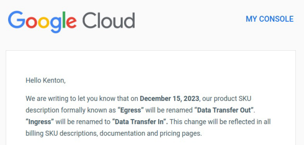 Google cloud console message: Hello Kenton, We are writing to let you know that on December 15, 2023, our product SKU description formally known as "Egress" will be renamed "Data Transfer Out". "Ingress" will be renamed to "Data Transfer In". This change will be reflected in all billing SKU descriptions, documentation and pricing pages.
