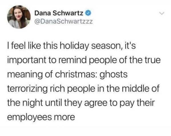 @DanaSchwartzzz:

I feel like this holiday season, it's important to remind people of the true meaning of Christmas: ghosts terrorizing rich people in the middle of the night until they agree to pay their employees more