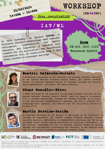 Poster for the Rewind workshop with the title “IAT / ML”. 21 February 2024, from 2 to 4 PM. Free registration. Online, via Zoom. Summary: In this workshop, we present IAT/ML, a discourse analysis methodology that combines ontological, argumentation and agency analysis, and LogosLink, a software tool created for its application. The theoretical information will be exemplified with a case study related to dissonant heritage. Speaker 1: Beatriz Calderón-Cerrato is a predoctoral researcher at the Institute for Heritage Sciences (Incipit) at the Spanish National Research Council (CSIC). Her current research focuses on discourse analysis applied to dissonant heritage and feminism using argumentation, ontologies, and agency analysis. Speaker 2: César González-Pérez is a staff scientist at the Incipit of CSIC, where he leads a co-research line in software engineering, language, and cultural heritage. He is active in the international standardisation community and has been the promoter of 3 technology-based companies. Speaker 3: Martín Pereira-Fariña is an Associate Professor at the Faculty of Philosophy of the University of Santiago de Compostela. His current primary research interests include discourse analysis, particularly on argumentation modelling, and the social and human impact of the ongoing development of artificial intelligence. He has actively contributed to over 10 research projects funded by various national and international institutions and companies.
