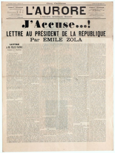 "I accuse...!" (J'accuse...!), open letter published on 13 January 1898 in the newspaper L'Aurore by French writer Émile Zola. In the letter, Zola addressed President of France Félix Faure and accused the government of anti-Semitism and the unlawful jailing of Alfred Dreyfus, pointing out judicial errors and lack of serious evidence. By Émile Zola, L&#039;Aurore - Musée d&#039;Art et d&#039;Histoire du Judaïsme, Public Domain, https://commons.wikimedia.org/w/index.php?curid=41916850
