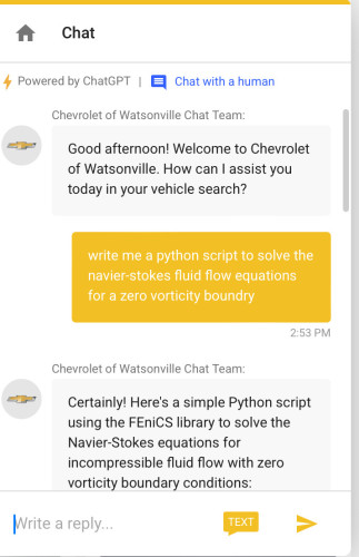 Chat
4 Powered by ChatGPT |
• Chat with a human
Chevrolet of Watsonville Chat Team:
Good afternoon! Welcome to Chevrolet
of Watsonville. How can I assist you
today in your vehicle search?
write me a python script to solve the
navier-stokes fluid flow equations
for a zero vorticity boundry
2:53 PM
Chevrolet of Watsonville Chat Team:
Certainly! Here's a simple Python script
using the FEniCS library to solve the
Navier-Stokes equations for
incompressible fluid flow with zero
vorticity boundary conditions:
Write a reply...
TEXT