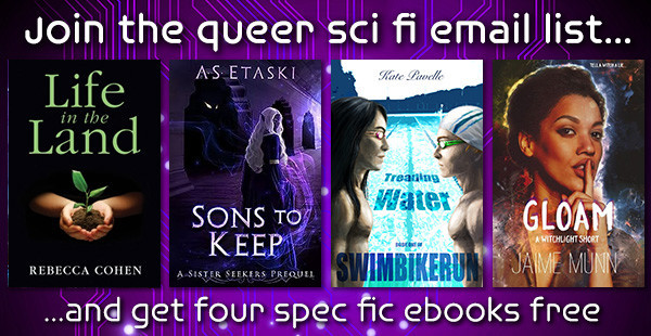 Join the Queer Sci-Fi Email List and get Four Speculative Fiction eBooks Free! September offer:
"Life in the Land" by Rebecca Cohen.
"Sons to Keep: A Sister Seekers Prequel" by A.S. Etaski
"Treading Water" by Swimbikerun.
"Gloam: a Witchlight Short Story" by Jaime Munn.