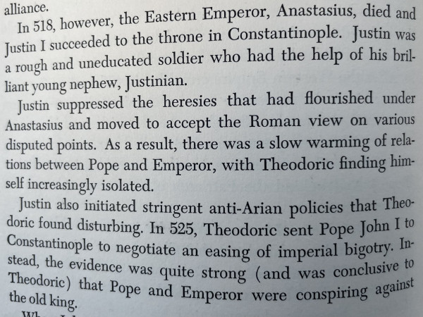
In 518, however, the Eastern Emperor, Anastasius, died and Justin I succeeded to the throne in Constantinople. Justin was a rough and uneducated soldier who had the help of his brilliant young nephew, Justinian.
Justin suppressed the heresies that had flourished under Anastasius and moved to accept the Roman view on various disputed points. As a result, there was a slow warming of relations between Pope and Emperor, with Theodoric finding himself increasingly isolated.
Justin also initiated stringent anti-Arian policies that Theodoric found disturbing. In 525, Theodoric sent Pope John I to Constantinople to negotiate an easing of imperial bigotry. In-stead, the evidence was quite strong (and was conclusive to Theodoric) that Pope and Emperor were conspiring against
the old king.