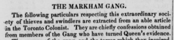 A newspaper clipping from 1846:
The Markham Gang
The following particulars respecting this extraordinary society of thieves and swindlers are extracted from an able article in the Toronto Colonist. They are chiefly confessions obtained from members of the Gang who have turned Queen's evidence.