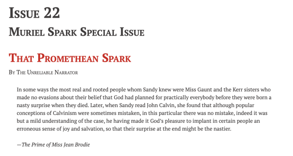 Issue 22
Muriel Spark Special Issue
That Promethean Spark
By The Unreliable Narrator

In some ways the most real and rooted people whom Sandy knew were Miss Gaunt and the Kerr sisters who made no evasions about their belief that God had planned for practically everybody before they were born a nasty surprise when they died. Later, when Sandy read John Calvin, she found that although popular conceptions of Calvinism were sometimes mistaken, in this particular there was no mistake, indeed it was but a mild understanding of the case, he having made it God’s pleasure to implant in certain people an erroneous sense of joy and salvation, so that their surprise at the end might be the nastier.

—The Prime of Miss Jean Brodie