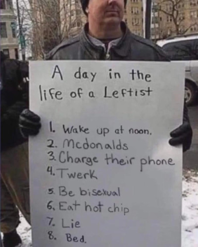 A day in the life of a Leftist

I. Wake up at noon.

2. Mcdonalds

3. Charge their phone

4. Twerk

5. Be bisexual

6. Eat hot chip

7. Lie

8. Bed